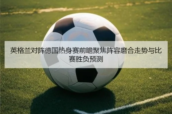 英格兰对阵德国热身赛前瞻聚焦阵容磨合走势与比赛胜负预测
