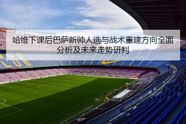 哈维下课后巴萨新帅人选与战术重建方向全面分析及未来走势研判